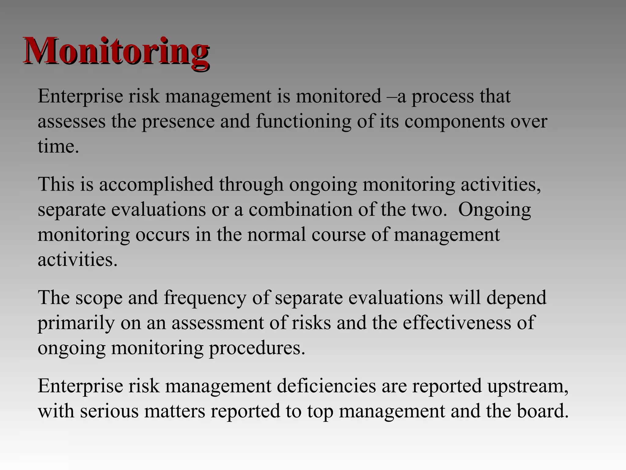 Monitoring
Enterprise risk management is monitored –a process that
assesses the presence and functioning of its components over
time.
This is accomplished through ongoing monitoring activities,
separate evaluations or a combination of the two. Ongoing
monitoring occurs in the normal course of management
activities.
The scope and frequency of separate evaluations will depend
primarily on an assessment of risks and the effectiveness of
ongoing monitoring procedures.
Enterprise risk management deficiencies are reported upstream,
with serious matters reported to top management and the board.
 