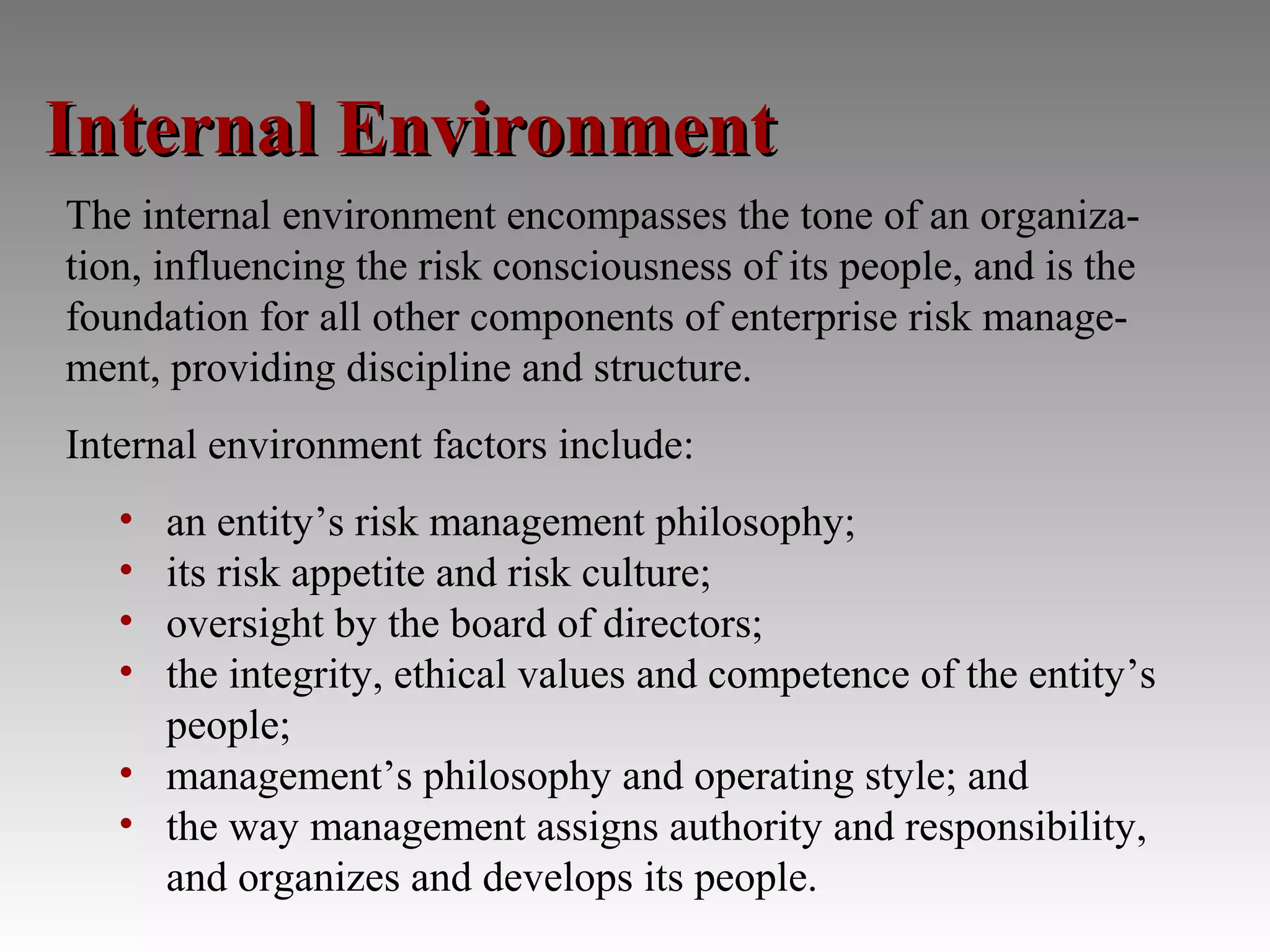 Internal Environment
The internal environment encompasses the tone of an organiza-
tion, influencing the risk consciousness of its people, and is the
foundation for all other components of enterprise risk manage-
ment, providing discipline and structure.
Internal environment factors include:
   • an entity’s risk management philosophy;
   • its risk appetite and risk culture;
   • oversight by the board of directors;
   • the integrity, ethical values and competence of the entity’s
     people;
   • management’s philosophy and operating style; and
   • the way management assigns authority and responsibility,
     and organizes and develops its people.
 