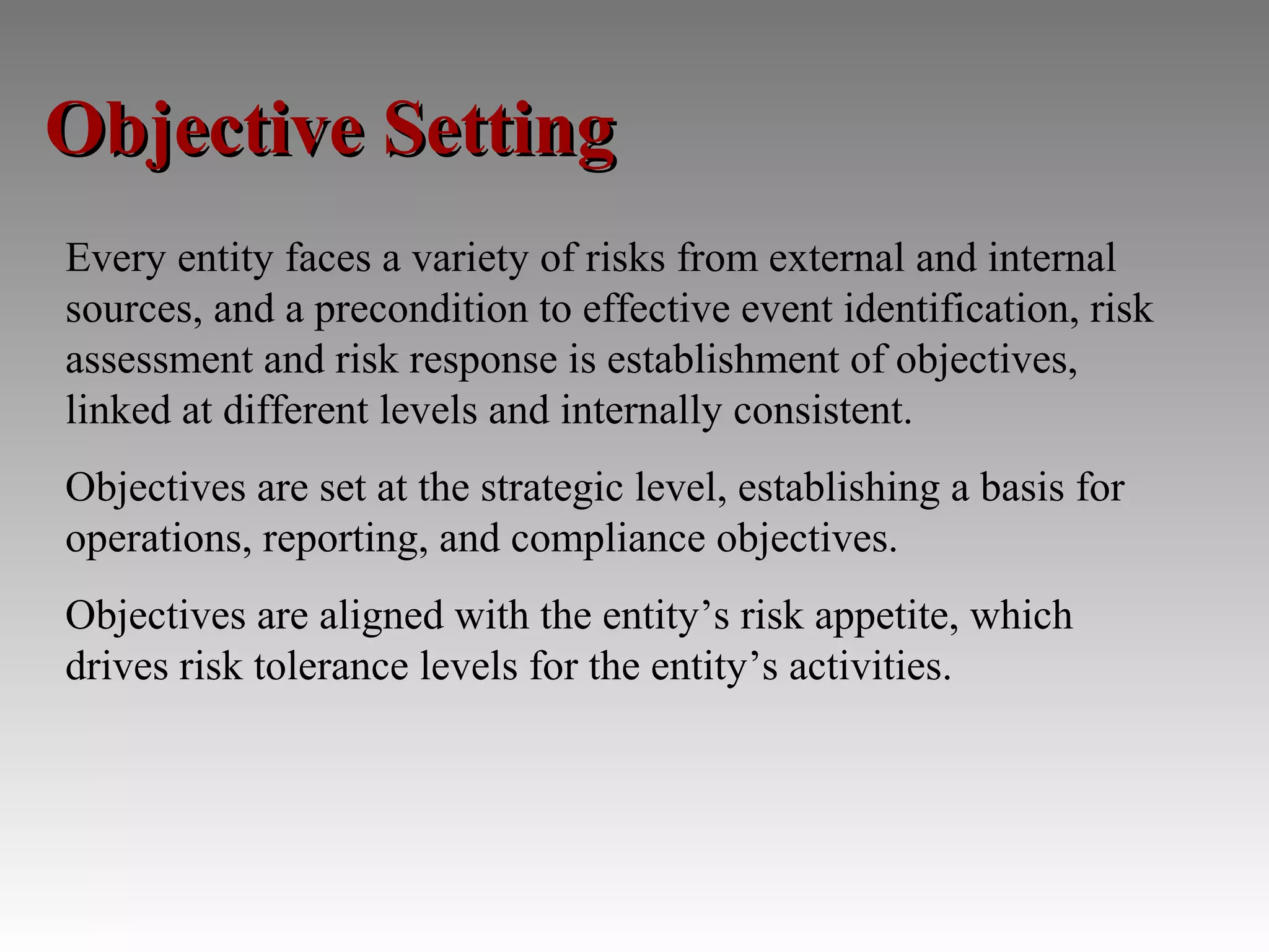 Objective Setting
Every entity faces a variety of risks from external and internal
sources, and a precondition to effective event identification, risk
assessment and risk response is establishment of objectives,
linked at different levels and internally consistent.
Objectives are set at the strategic level, establishing a basis for
operations, reporting, and compliance objectives.
Objectives are aligned with the entity’s risk appetite, which
drives risk tolerance levels for the entity’s activities.
 