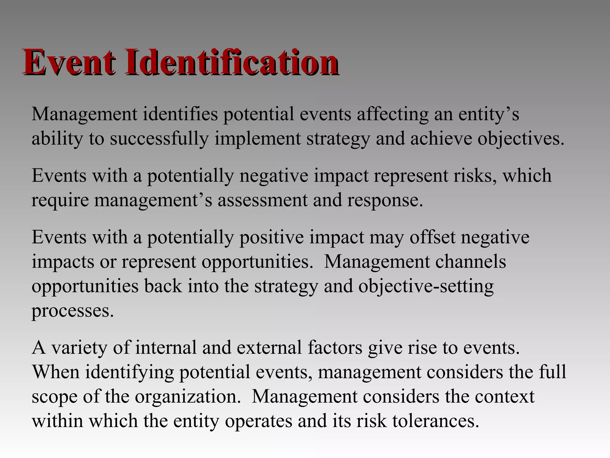 Event Identification
Management identifies potential events affecting an entity’s
ability to successfully implement strategy and achieve objectives.
Events with a potentially negative impact represent risks, which
require management’s assessment and response.
Events with a potentially positive impact may offset negative
impacts or represent opportunities. Management channels
opportunities back into the strategy and objective-setting
processes.
A variety of internal and external factors give rise to events.
When identifying potential events, management considers the full
scope of the organization. Management considers the context
within which the entity operates and its risk tolerances.
 