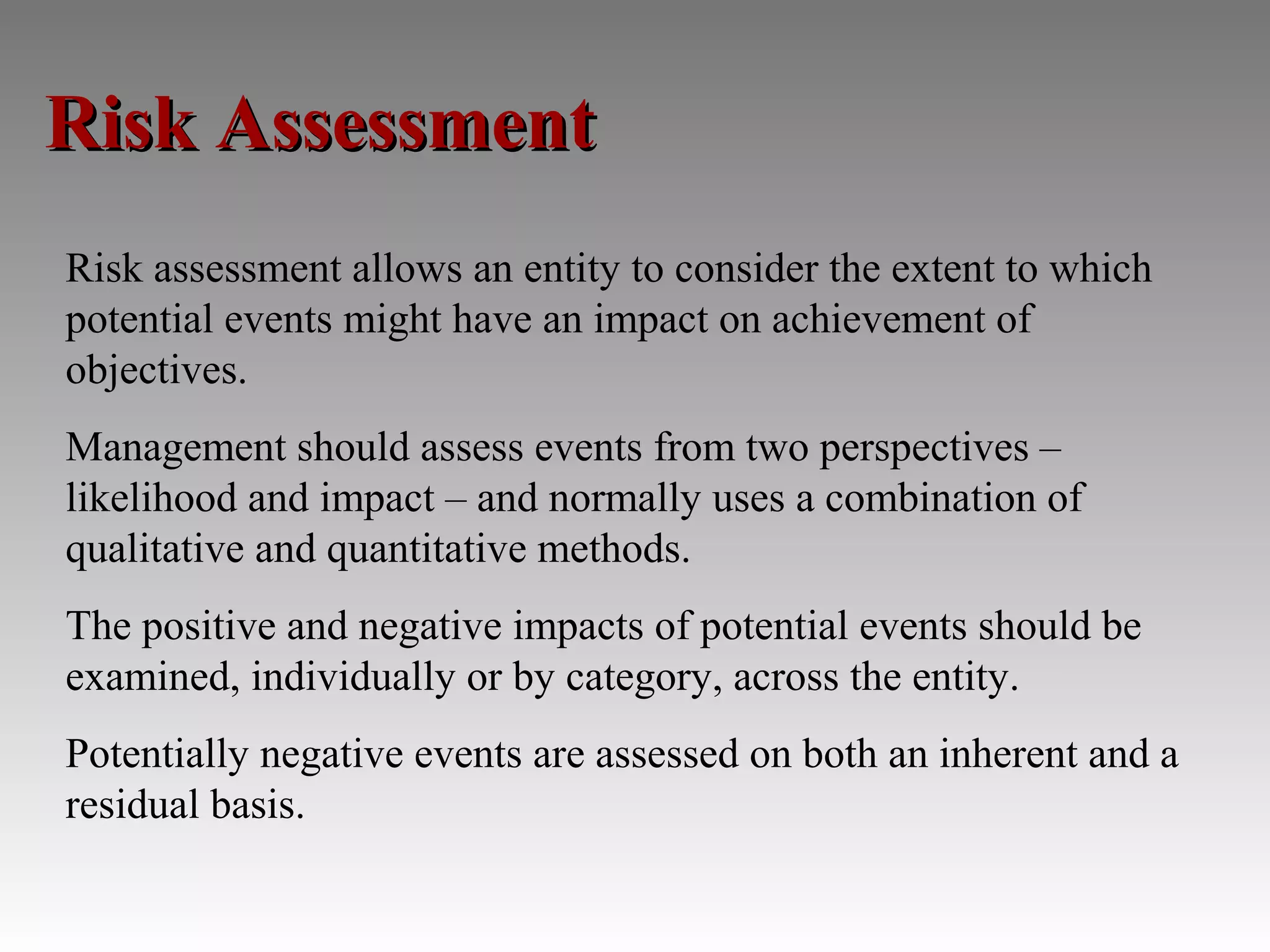 Risk Assessment
Risk assessment allows an entity to consider the extent to which
potential events might have an impact on achievement of
objectives.
Management should assess events from two perspectives –
likelihood and impact – and normally uses a combination of
qualitative and quantitative methods.
The positive and negative impacts of potential events should be
examined, individually or by category, across the entity.
Potentially negative events are assessed on both an inherent and a
residual basis.
 