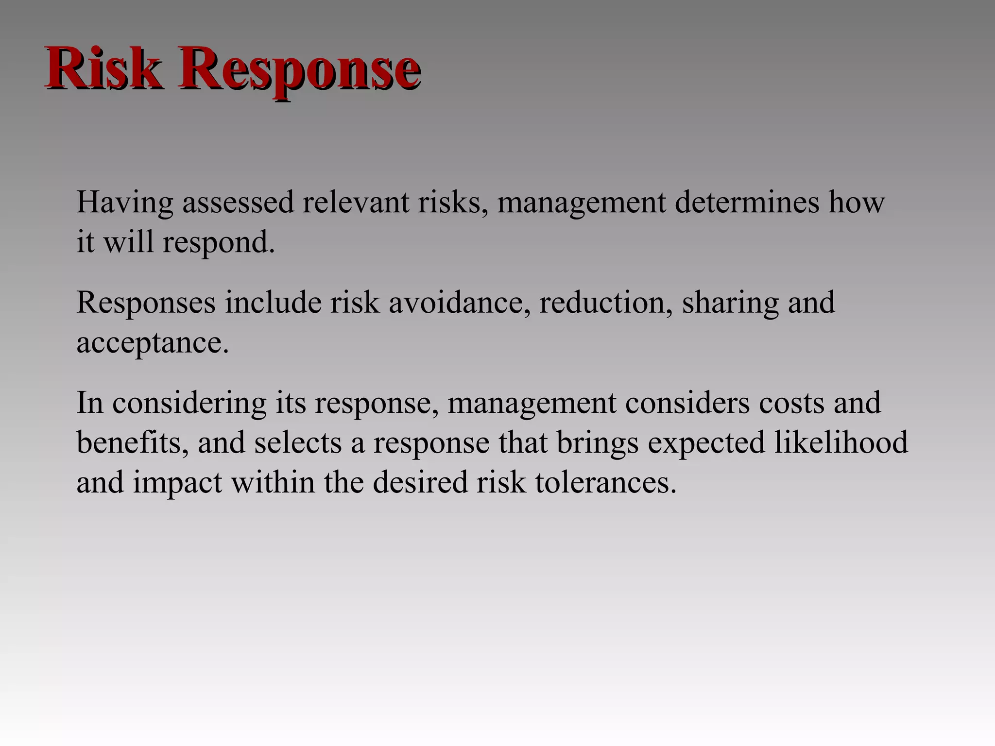 Risk Response

 Having assessed relevant risks, management determines how
 it will respond.
 Responses include risk avoidance, reduction, sharing and
 acceptance.
 In considering its response, management considers costs and
 benefits, and selects a response that brings expected likelihood
 and impact within the desired risk tolerances.
 