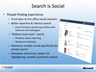 Search is Social
• People finding experience
   – Front door to the office social network
   – Better expertise & interest search
       • Email mining to bootstrap profiles with
         interests and colleagues
   – “Address book style” search
       • Phonetic name matching
       • Nickname matching
   – Relevance models tuned specifically for
     people search
   – Metadata refinement, better hit
     highlighting, recently authored content
 