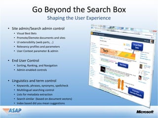 Go Beyond the Search Box

• Site admin/Search admin control
   •   Visual Best Bets
   •   Promote/Demote documents and sites
   •   UI extensibility (web parts, ..)
   •   Relevancy profiles and parameters
   •   User Context parameter & admin


• End User Control
   • Sorting, Ranking, and Navigation
   • Admin-enabled controls


• Linguistics and term control
   •   Keywords, phrases, synonyms, spellcheck
   •   Multilingual searching control
   •   Lists for metadata extraction
   •   Search similar (based on document vectors)
   •   Index based did you mean suggestions
 