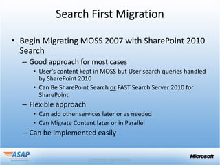 Search First Migration

• Begin Migrating MOSS 2007 with SharePoint 2010
  Search
  – Good approach for most cases
     • User’s content kept in MOSS but User search queries handled
       by SharePoint 2010
     • Can Be SharePoint Search or FAST Search Server 2010 for
       SharePoint
  – Flexible approach
     • Can add other services later or as needed
     • Can Migrate Content later or in Parallel
  – Can be implemented easily
 