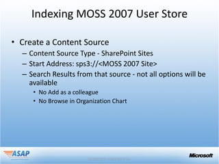 Indexing MOSS 2007 User Store

• Create a Content Source
  – Content Source Type - SharePoint Sites
  – Start Address: sps3://<MOSS 2007 Site>
  – Search Results from that source - not all options will be
    available
     • No Add as a colleague
     • No Browse in Organization Chart
 