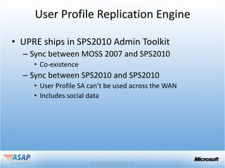 User Profile Replication Engine

• UPRE ships in SPS2010 Admin Toolkit
  – Sync between MOSS 2007 and SPS2010
     • Co-existence
  – Sync between SPS2010 and SPS2010
     • User Profile SA can’t be used across the WAN
     • Includes social data
 