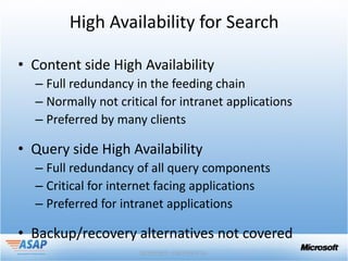 High Availability for Search

• Content side High Availability
  – Full redundancy in the feeding chain
  – Normally not critical for intranet applications
  – Preferred by many clients

• Query side High Availability
  – Full redundancy of all query components
  – Critical for internet facing applications
  – Preferred for intranet applications

• Backup/recovery alternatives not covered
 
