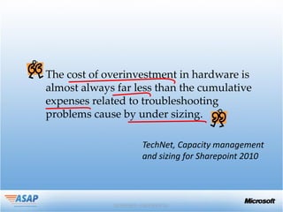The cost of overinvestment in hardware is
almost always far less than the cumulative
expenses related to troubleshooting
problems cause by under sizing.

                   TechNet, Capacity management
                   and sizing for Sharepoint 2010
 