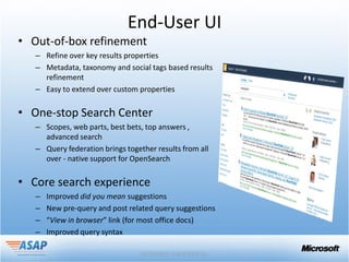 End-User UI
• Out-of-box refinement
   – Refine over key results properties
   – Metadata, taxonomy and social tags based results
     refinement
   – Easy to extend over custom properties

• One-stop Search Center
   – Scopes, web parts, best bets, top answers ,
     advanced search
   – Query federation brings together results from all
     over - native support for OpenSearch

• Core search experience
   –   Improved did you mean suggestions
   –   New pre-query and post related query suggestions
   –   “View in browser” link (for most office docs)
   –   Improved query syntax
 