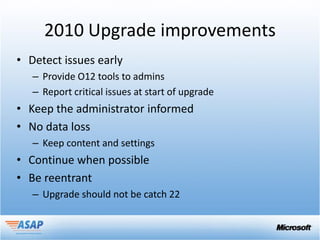 2010 Upgrade improvements
• Detect issues early
   – Provide O12 tools to admins
   – Report critical issues at start of upgrade
• Keep the administrator informed
• No data loss
   – Keep content and settings
• Continue when possible
• Be reentrant
   – Upgrade should not be catch 22
 