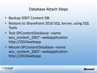 Database Attach Steps

• Backup 2007 Content DB
• Restore to SharePoint 2010 SQL Server, using SQL
  Tools
• Test-SPContentDatabase –name
  wss_content_2007 –webapplication
  http://2010webapp
• Mount-SPContentDatabase –name
  wss_content_2007 –webapplication
  http://2010webapp
 