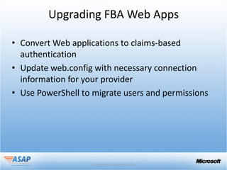 Upgrading FBA Web Apps

• Convert Web applications to claims-based
  authentication
• Update web.config with necessary connection
  information for your provider
• Use PowerShell to migrate users and permissions
 