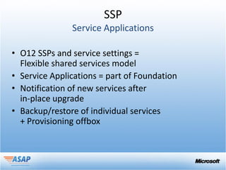 SSP


• O12 SSPs and service settings =
  Flexible shared services model
• Service Applications = part of Foundation
• Notification of new services after
  in-place upgrade
• Backup/restore of individual services
  + Provisioning offbox
 