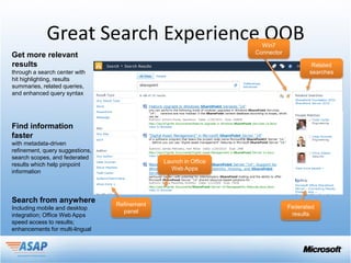 Great Search Experience OOB                           Win7
                                                                 Connector
Get more relevant
results                                                                              Related
through a search center with                                                        searches
hit highlighting, results
summaries, related queries,
and enhanced query syntax




Find information
faster
with metadata-driven
refinement, query suggestions,
search scopes, and federated
                                              Launch in Office
results which help pinpoint
                                                Web Apps
information



Search from anywhere             Refinement
Including mobile and desktop                                                 Federated
                                   panel                                      results
integration; Office Web Apps
speed access to results;
enhancements for multi-lingual
 