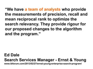 Step Two Designs (www.steptwo.com.au) Designing for success with social tools • March 2013
Step Two DESIGNS
Ed Dale
Search Services Manager - Ernst & Young
www.ibforum.com/2013/02/27/ernst-young-enterprise-search-program/
“We have a team of analysts who provide
the measurements of precision, recall and
mean reciprocal rank to optimize the
search relevancy. They provide rigour for
our proposed changes to the algorithm
and the program.”
 