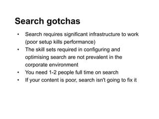 Step Two Designs (www.steptwo.com.au) Designing for success with social tools • March 2013
Step Two DESIGNS
• Search requires significant infrastructure to work
(poor setup kills performance)
• The skill sets required in configuring and
optimising search are not prevalent in the
corporate environment
• You need 1-2 people full time on search
• If your content is poor, search isn't going to fix it
Search gotchas
 