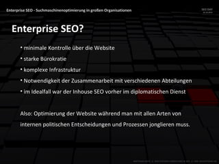 Enterprise SEO - Suchmaschinenoptimierung in großen Organisationen SEO DAY
23.10.2015
MATTHIAS HOTZ // SEO SYSTEMS CONSULTANT & DEV // ONE ADVERTISING AG
Enterprise SEO?
• minimale Kontrolle über die Website
• starke Bürokratie
• komplexe Infrastruktur
• Notwendigkeit der Zusammenarbeit mit verschiedenen Abteilungen
• im Idealfall war der Inhouse SEO vorher im diplomatischen Dienst
Also: Optimierung der Website während man mit allen Arten von
internen politischen Entscheidungen und Prozessen jonglieren muss.
 