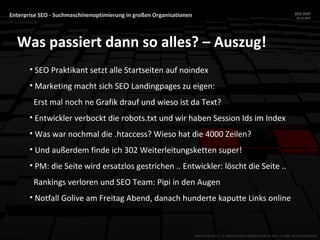 Enterprise SEO - Suchmaschinenoptimierung in großen Organisationen SEO DAY
23.10.2015
MATTHIAS HOTZ // SEO SYSTEMS CONSULTANT & DEV // ONE ADVERTISING AG
Was passiert dann so alles? – Auszug!
• SEO Praktikant setzt alle Startseiten auf noindex
• Marketing macht sich SEO Landingpages zu eigen:
Erst mal noch ne Grafik drauf und wieso ist da Text?
• Entwickler verbockt die robots.txt und wir haben Session Ids im Index
• Was war nochmal die .htaccess? Wieso hat die 4000 Zeilen?
• Und außerdem finde ich 302 Weiterleitungsketten super!
• PM: die Seite wird ersatzlos gestrichen .. Entwickler: löscht die Seite ..
Rankings verloren und SEO Team: Pipi in den Augen
• Notfall Golive am Freitag Abend, danach hunderte kaputte Links online
 