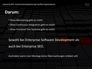 Enterprise SEO - Suchmaschinenoptimierung in großen Organisationen SEO DAY
23.10.2015
MATTHIAS HOTZ // SEO SYSTEMS CONSULTANT & DEV // ONE ADVERTISING AG
Darum:
• Ohne Monitoring geht es nicht!
• Ohne Continuous Integration geht es nicht!
• Ohne Frontend Test Systeme geht es nicht!
Sowohl bei Enterprise Software Development als
auch bei Enterprise SEO.
Zumindest wenn man Montags keine Überraschungen erleben will.
 