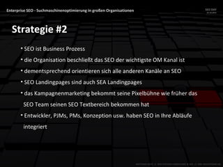 Enterprise SEO - Suchmaschinenoptimierung in großen Organisationen SEO DAY
23.10.2015
MATTHIAS HOTZ // SEO SYSTEMS CONSULTANT & DEV // ONE ADVERTISING AG
Strategie #2
• SEO ist Business Prozess
• die Organisation beschließt das SEO der wichtigste OM Kanal ist
• dementsprechend orientieren sich alle anderen Kanäle an SEO
• SEO Landingpages sind auch SEA Landingpages
• das Kampagnenmarketing bekommt seine Pixelbühne wie früher das
SEO Team seinen SEO Textbereich bekommen hat
• Entwickler, PJMs, PMs, Konzeption usw. haben SEO in Ihre Abläufe
integriert
 
