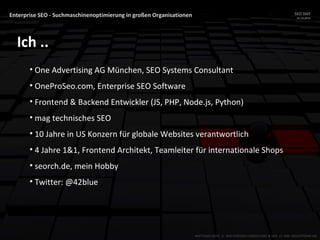 Enterprise SEO - Suchmaschinenoptimierung in großen Organisationen SEO DAY
23.10.2015
MATTHIAS HOTZ // SEO SYSTEMS CONSULTANT & DEV // ONE ADVERTISING AG
Ich ..
• One Advertising AG München, SEO Systems Consultant
• OneProSeo.com, Enterprise SEO Software
• Frontend & Backend Entwickler (JS, PHP, Node.js, Python)
• mag technisches SEO
• 10 Jahre in US Konzern für globale Websites verantwortlich
• 4 Jahre 1&1, Frontend Architekt, Teamleiter für internationale Shops
• seorch.de, mein Hobby
• Twitter: @42blue
 