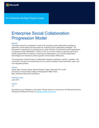 An Enterprise Strategy Program paper

Enterprise Social Collaboration
Progression Model
Abstract
This paper presents a progression model of the emerging social collaboration paradigm to
determine current states and future plans for instituting social collaboration strategies. The
framework is organized by six phases and an initial overview of divisional/functional applications
of enterprise social collaboration. A CEO or CIO can use the model as a general road map to
identify opportunities in entering or improving an organization's use of social collaboration
technologies and methods to achieve greater communication efficiencies.
The progression model focuses on collaboration between employees, partners, suppliers, and
consumers, but does not include topics such as social marketing, brand awareness, sales, and
non‐integrated partners.
Authors
James Allen, Anindya Gupta, Michael Philpott, Sagar Valluripalli, Nur Yusoff
(University of Arizona Eller College of Management MBA Team)
Marc Ashbrook (Microsoft Corporation)
Publication date
June 2013
Version
1.0
We welcome your feedback on this paper. Please send your comments to the Microsoft Services
Enterprise Architecture IP team at ipfeedback@microsoft.com

 