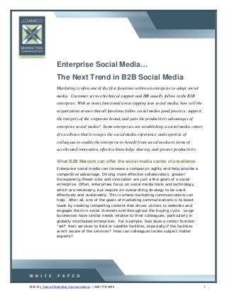 Enterprise Social Media…
                  The Next Trend in B2B Social Media
                  Marketing is often one of the first functions within an enterprise to adopt social
                  media. Customer service/technical support and HR usually follow in the B2B
                  enterprise. With so many functional areas tapping into social media, how will the
                  organization ensure that all functions follow social media good practice, support
                  the integrity of the corporate brand, and gain the productivity advantages of
                  enterprise social media? Some enterprises are establishing a social media center
                  of excellence that leverages the social media experience and expertise of
                  colleagues to enable the enterprise to benefit from social media in terms of
                  accelerated innovation, effective knowledge sharing, and greater productivity.

                  What B2B Marcom can offer the social media center of excellence
                  Enterprise social media can increase a company's agility and help provide a
                  competitive advantage. Driving more effective collaboration, greater
                  transparency/fewer silos and innovation are just a few goals of a social
                  enterprise. Often, enterprises focus on social media tools and technology,
                  which are necessary, but require an overarching strategy to be used
                  effectively and sustainably. This is where marketing communications can
                  help. After all, one of the goals of marketing communications is to boost
                  leads by creating compelling content that drives visitors to websites and
                  engages them in social channels and throughout the buying cycle. Large
                  businesses have similar needs relative to their colleagues, particularly in
                  globally distributed enterprises. For example, how does a center function
                  "sell" their services to field or satellite facilities, especially if the facilities
                  aren't aware of the services? How can colleagues locate subject matter
                  experts?




© 2013 J. Damico Marketing Communications (845) 778-5095                                                1
 