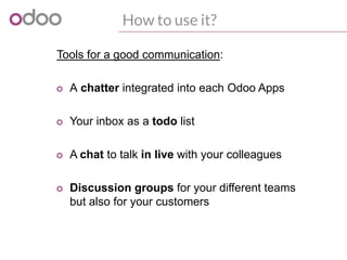 How to use it?
Tools for a good communication:
o A chatter integrated into each Odoo Apps
o Your inbox as a todo list
o A chat to talk in live with your colleagues
o Discussion groups for your different teams
but also for your customers
 