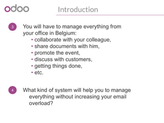 3
Introduction
You will have to manage everything from
your office in Belgium:
• collaborate with your colleague,
• share documents with him,
• promote the event,
• discuss with customers,
• getting things done,
• etc.
4 What kind of system will help you to manage
everything without increasing your email
overload?
 