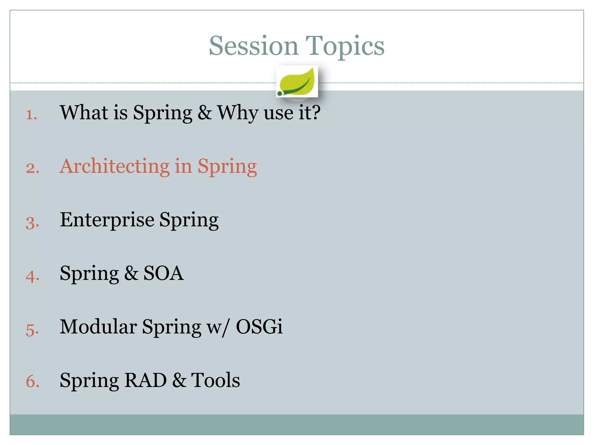 Session Topics

1.   What is Spring & Why use it?

2.   Architecting in Spring

3.   Enterprise Spring

4.   Spring & SOA

5.   Modular Spring w/ OSGi

6.   Spring RAD & Tools
 