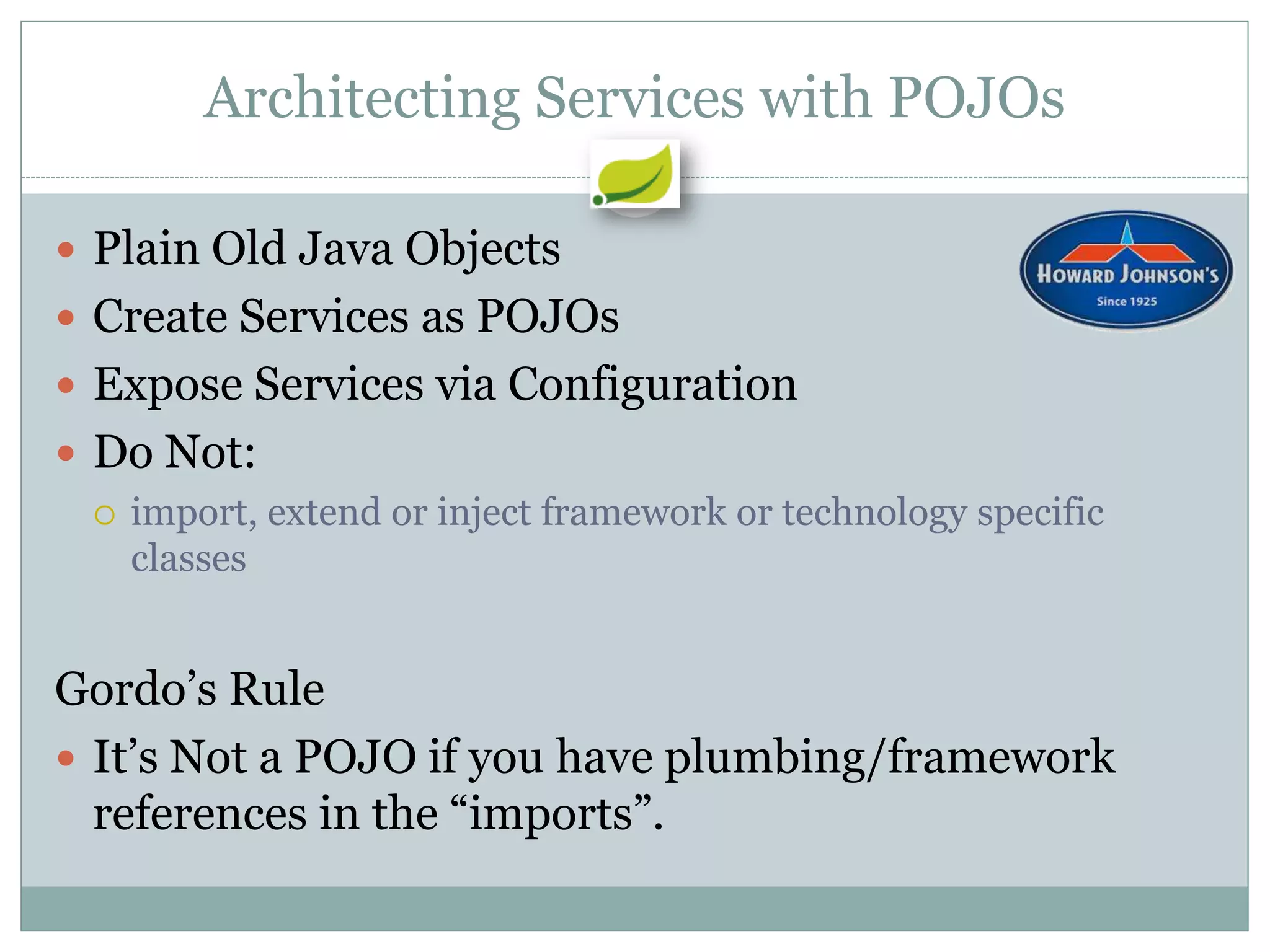 Architecting Services with POJOs

 Plain Old Java Objects
 Create Services as POJOs
 Expose Services via Configuration
 Do Not:
   import, extend or inject framework or technology specific
    classes


Gordo’s Rule
 It’s Not a POJO if you have plumbing/framework
  references in the “imports”.
 