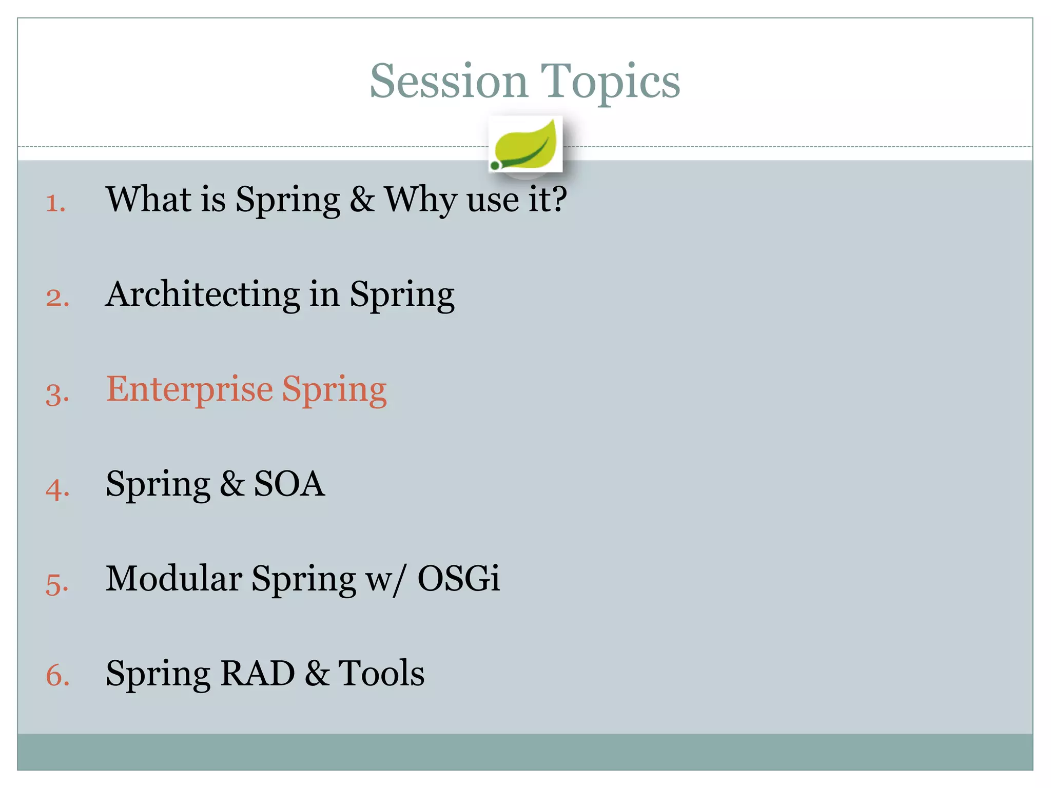 Session Topics

1.   What is Spring & Why use it?

2.   Architecting in Spring

3.   Enterprise Spring

4.   Spring & SOA

5.   Modular Spring w/ OSGi

6.   Spring RAD & Tools
 