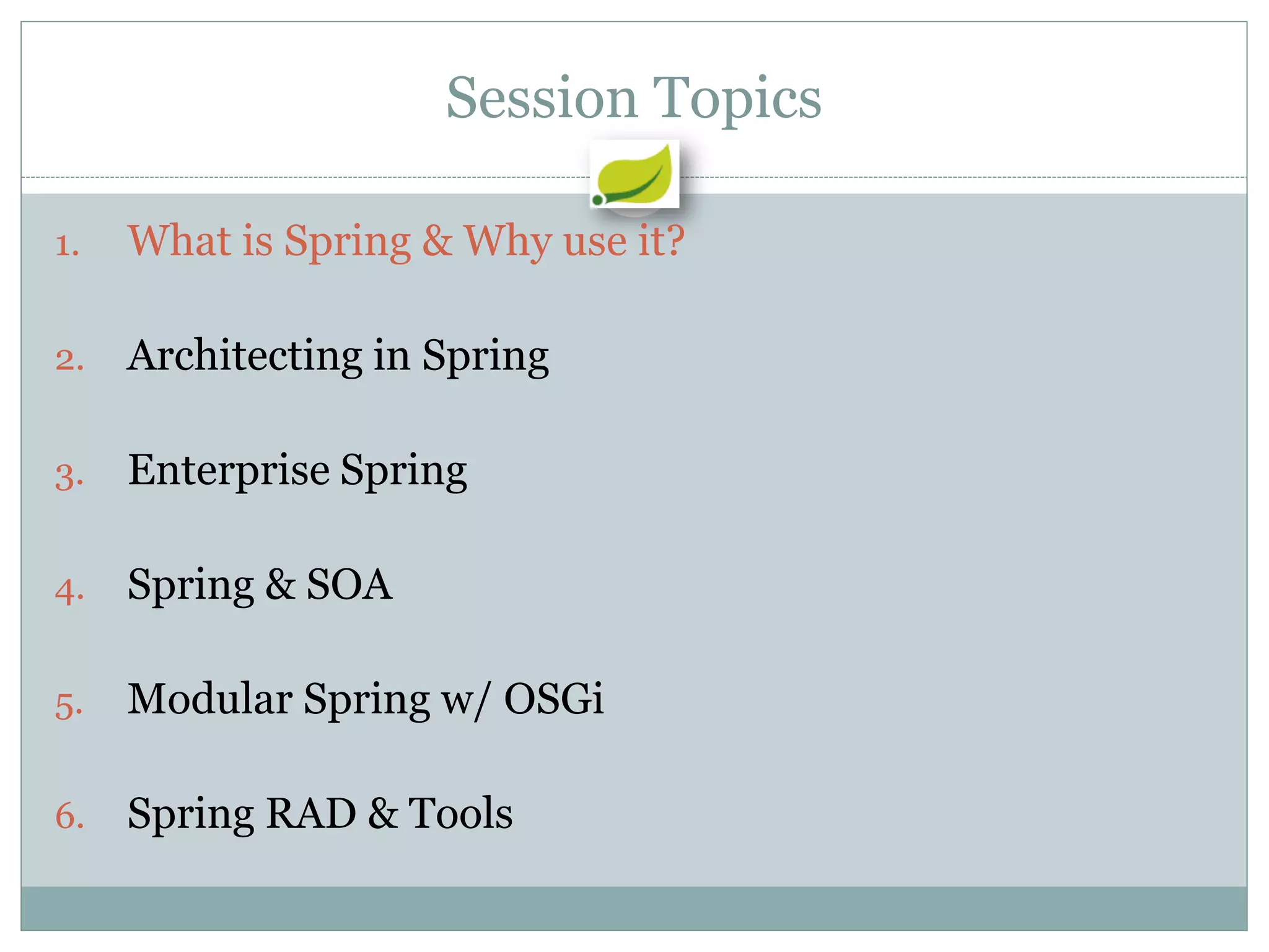 Session Topics

1.   What is Spring & Why use it?

2.   Architecting in Spring

3.   Enterprise Spring

4.   Spring & SOA

5.   Modular Spring w/ OSGi

6.   Spring RAD & Tools
 