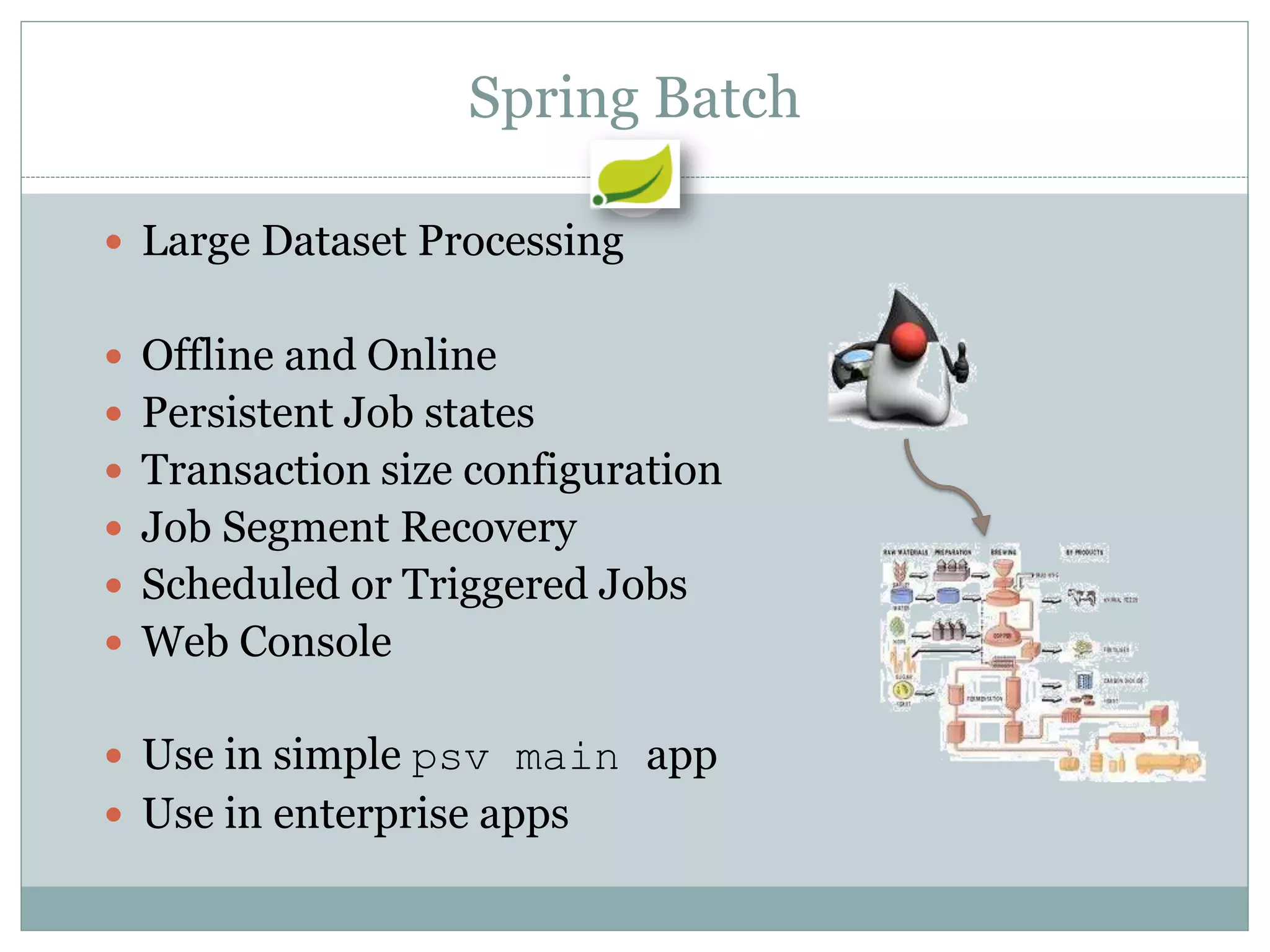 Spring Batch

 Large Dataset Processing


 Offline and Online
 Persistent Job states
 Transaction size configuration
 Job Segment Recovery
 Scheduled or Triggered Jobs
 Web Console


 Use in simple psv main app
 Use in enterprise apps
 