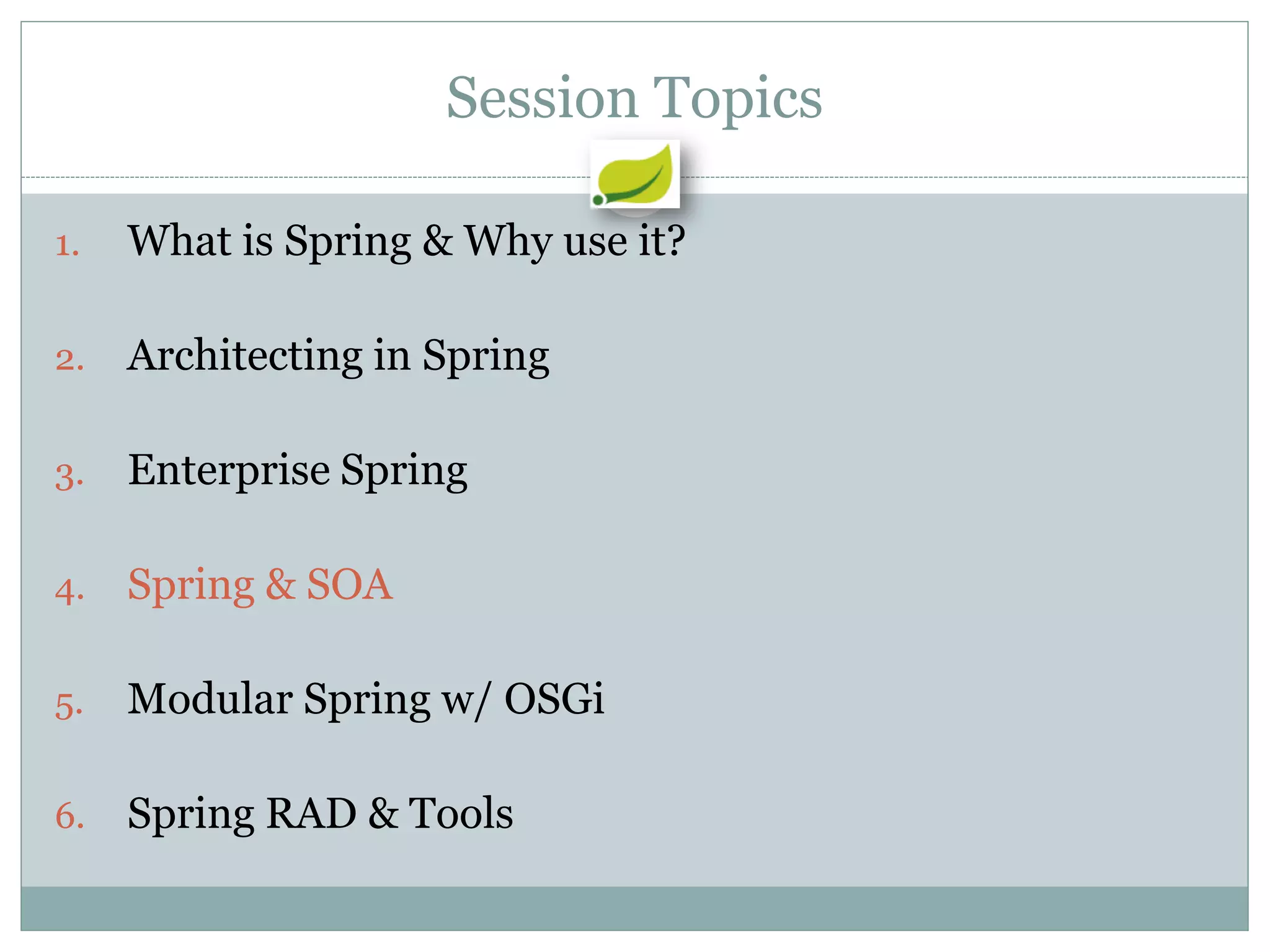 Session Topics

1.   What is Spring & Why use it?

2.   Architecting in Spring

3.   Enterprise Spring

4.   Spring & SOA

5.   Modular Spring w/ OSGi

6.   Spring RAD & Tools
 