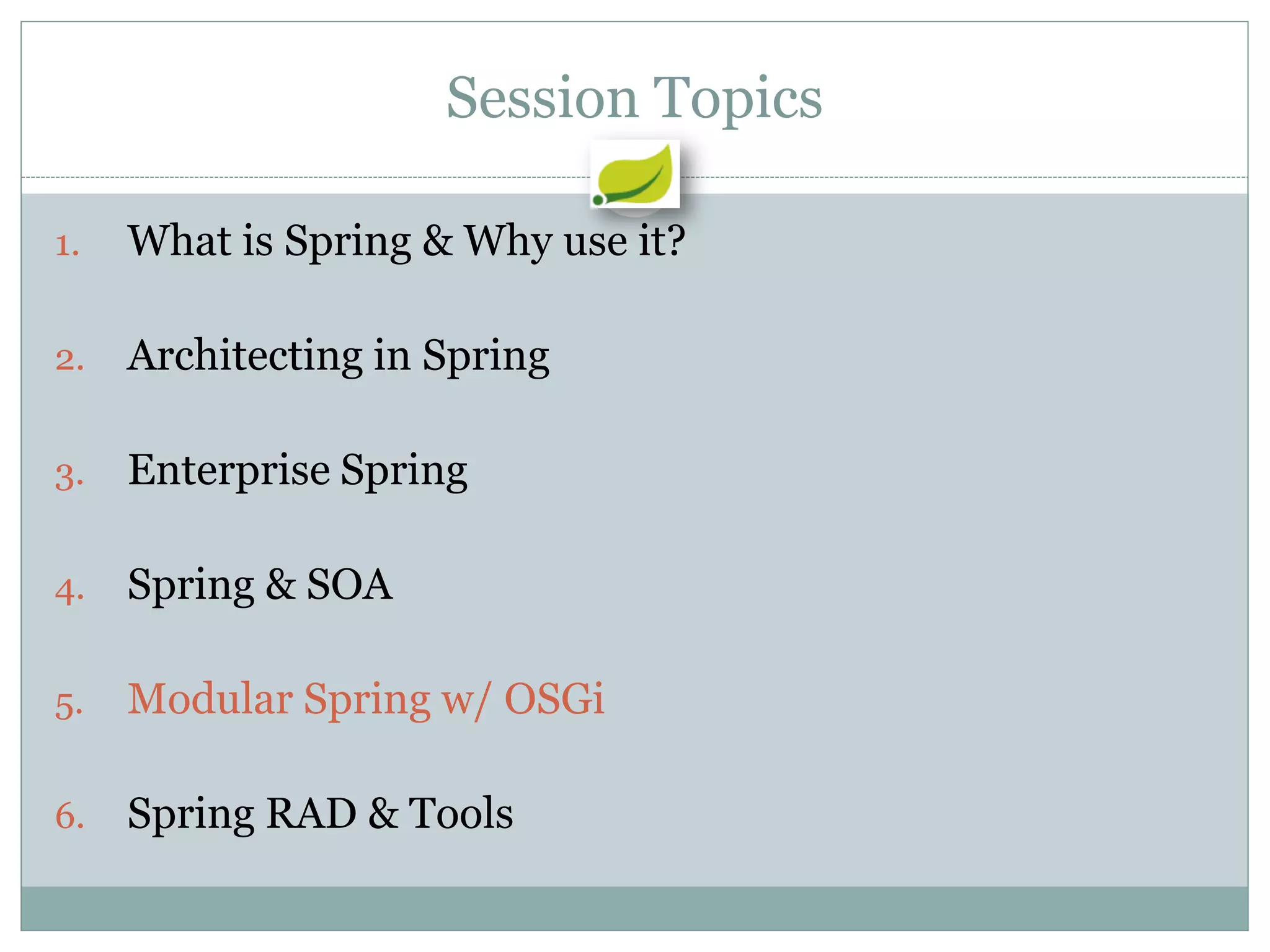 Session Topics

1.   What is Spring & Why use it?

2.   Architecting in Spring

3.   Enterprise Spring

4.   Spring & SOA

5.   Modular Spring w/ OSGi

6.   Spring RAD & Tools
 