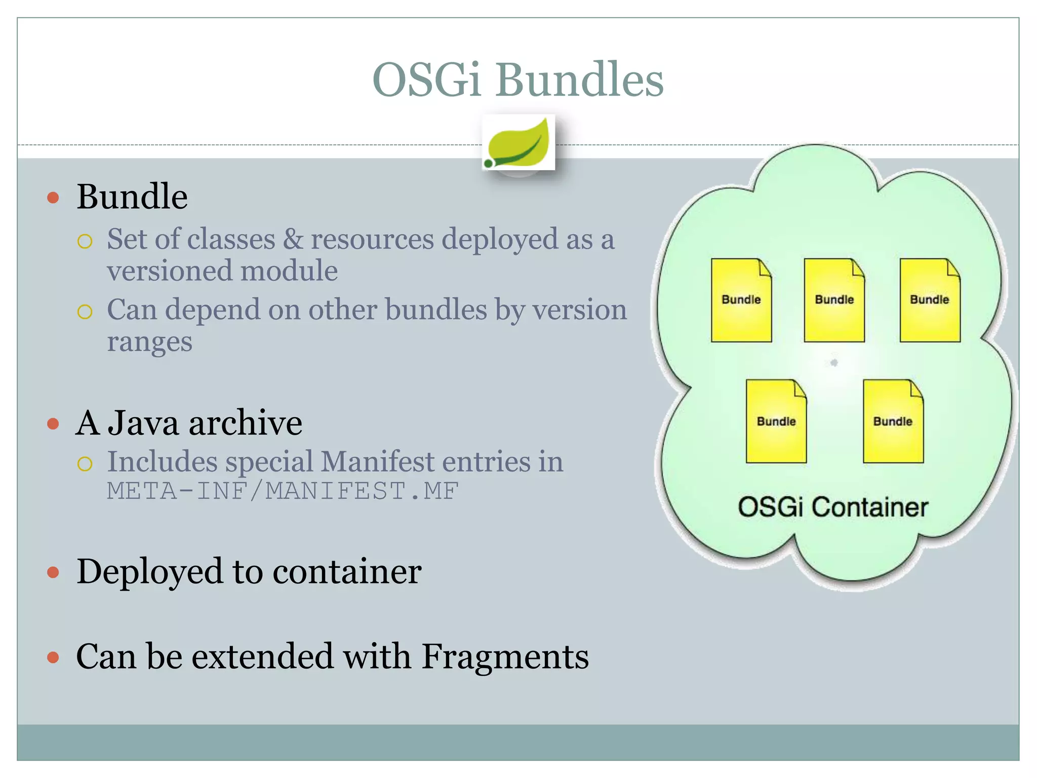 OSGi Bundles

 Bundle
   Set of classes & resources deployed as a
    versioned module
   Can depend on other bundles by version
    ranges

 A Java archive
   Includes special Manifest entries in
    META-INF/MANIFEST.MF

 Deployed to container

 Can be extended with Fragments
 