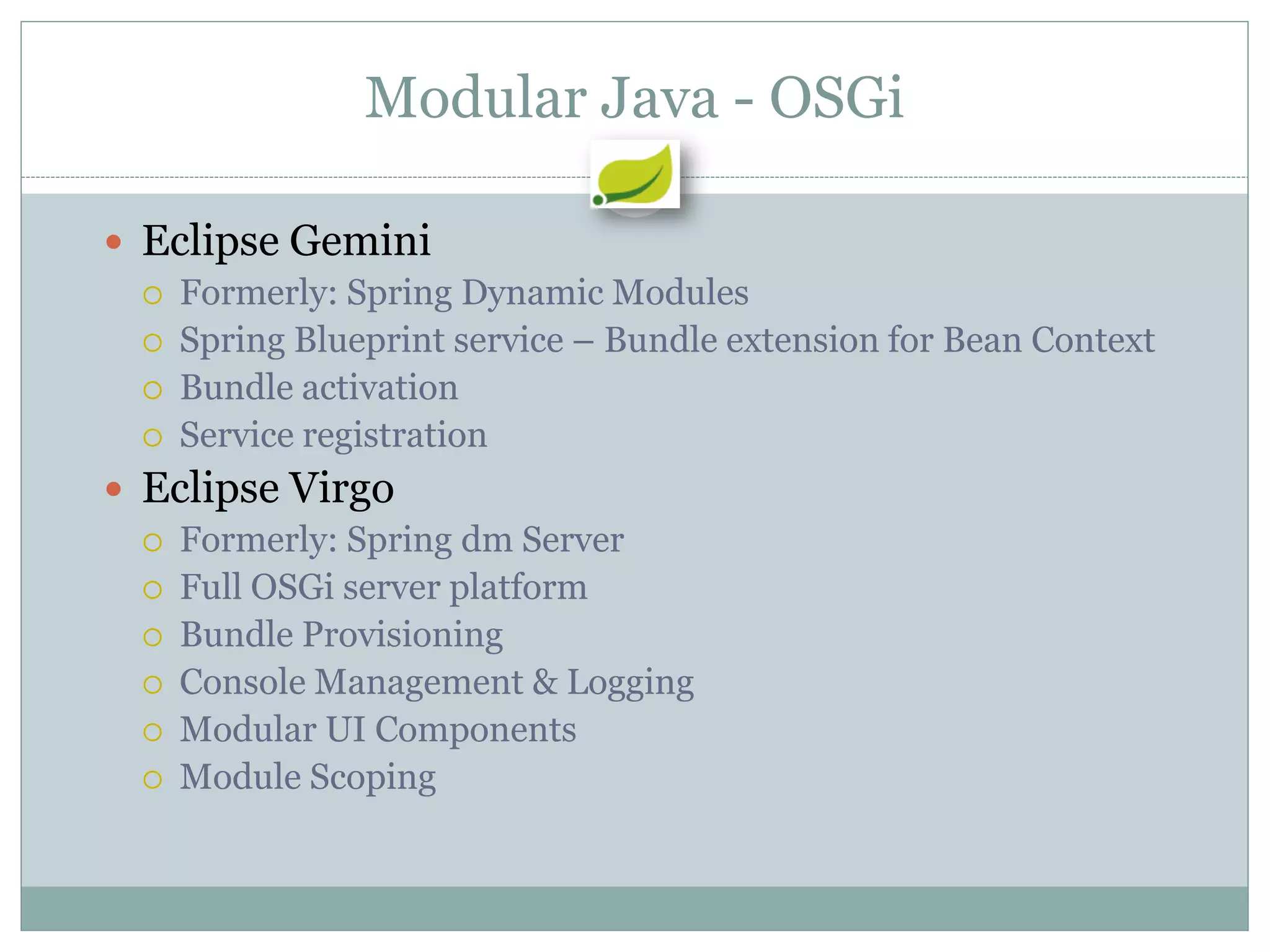 Modular Java - OSGi

 Eclipse Gemini
   Formerly: Spring Dynamic Modules
   Spring Blueprint service – Bundle extension for Bean Context
   Bundle activation
   Service registration

 Eclipse Virgo
   Formerly: Spring dm Server
   Full OSGi server platform
   Bundle Provisioning
   Console Management & Logging
   Modular UI Components
   Module Scoping
 