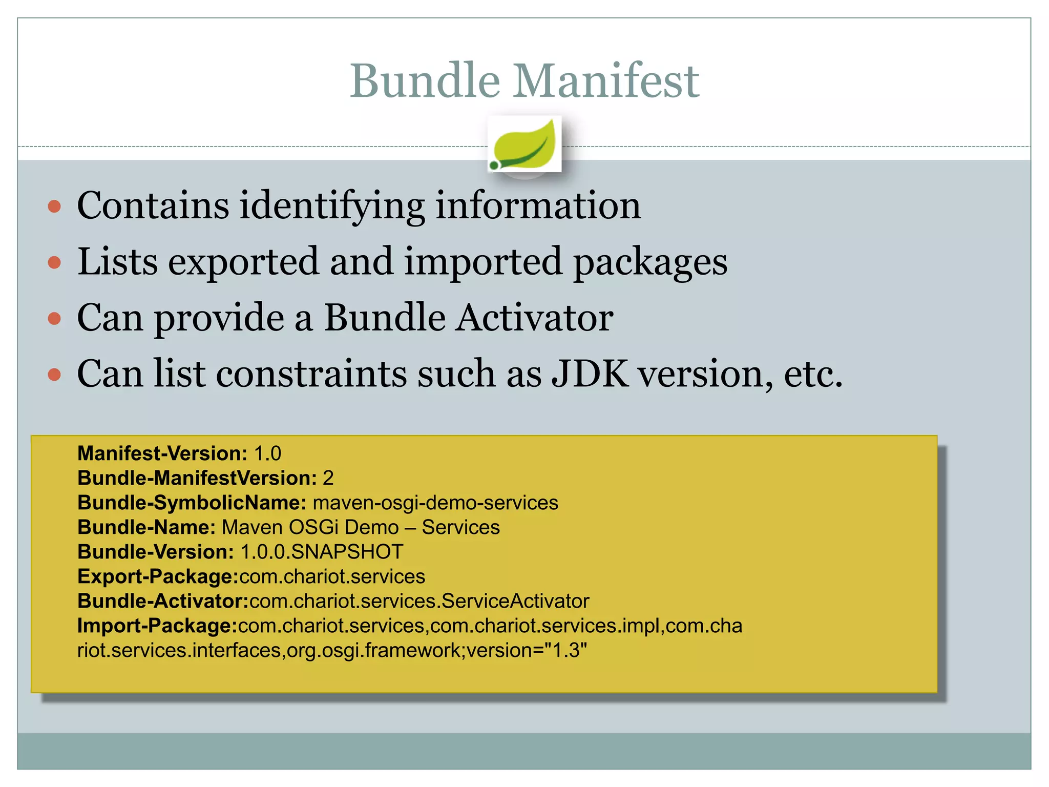Bundle Manifest

 Contains identifying information
 Lists exported and imported packages
 Can provide a Bundle Activator
 Can list constraints such as JDK version, etc.

 Manifest-Version: 1.0
 Bundle-ManifestVersion: 2
 Bundle-SymbolicName: maven-osgi-demo-services
 Bundle-Name: Maven OSGi Demo – Services
 Bundle-Version: 1.0.0.SNAPSHOT
 Export-Package:com.chariot.services
 Bundle-Activator:com.chariot.services.ServiceActivator
 Import-Package:com.chariot.services,com.chariot.services.impl,com.cha
 riot.services.interfaces,org.osgi.framework;version="1.3"
 