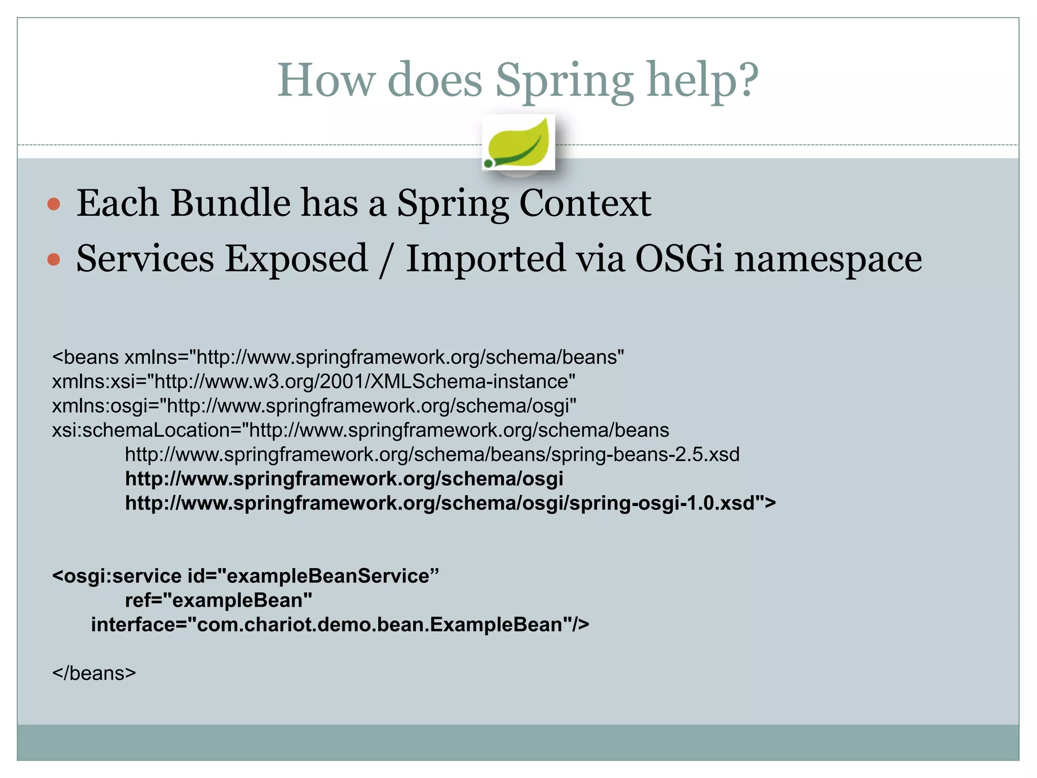 How does Spring help?

 Each Bundle has a Spring Context
 Services Exposed / Imported via OSGi namespace

<beans xmlns="http://www.springframework.org/schema/beans"
xmlns:xsi="http://www.w3.org/2001/XMLSchema-instance"
xmlns:osgi="http://www.springframework.org/schema/osgi"
xsi:schemaLocation="http://www.springframework.org/schema/beans
        http://www.springframework.org/schema/beans/spring-beans-2.5.xsd
        http://www.springframework.org/schema/osgi
        http://www.springframework.org/schema/osgi/spring-osgi-1.0.xsd">


<osgi:service id="exampleBeanService”
       ref="exampleBean"
   interface="com.chariot.demo.bean.ExampleBean"/>

</beans>
 