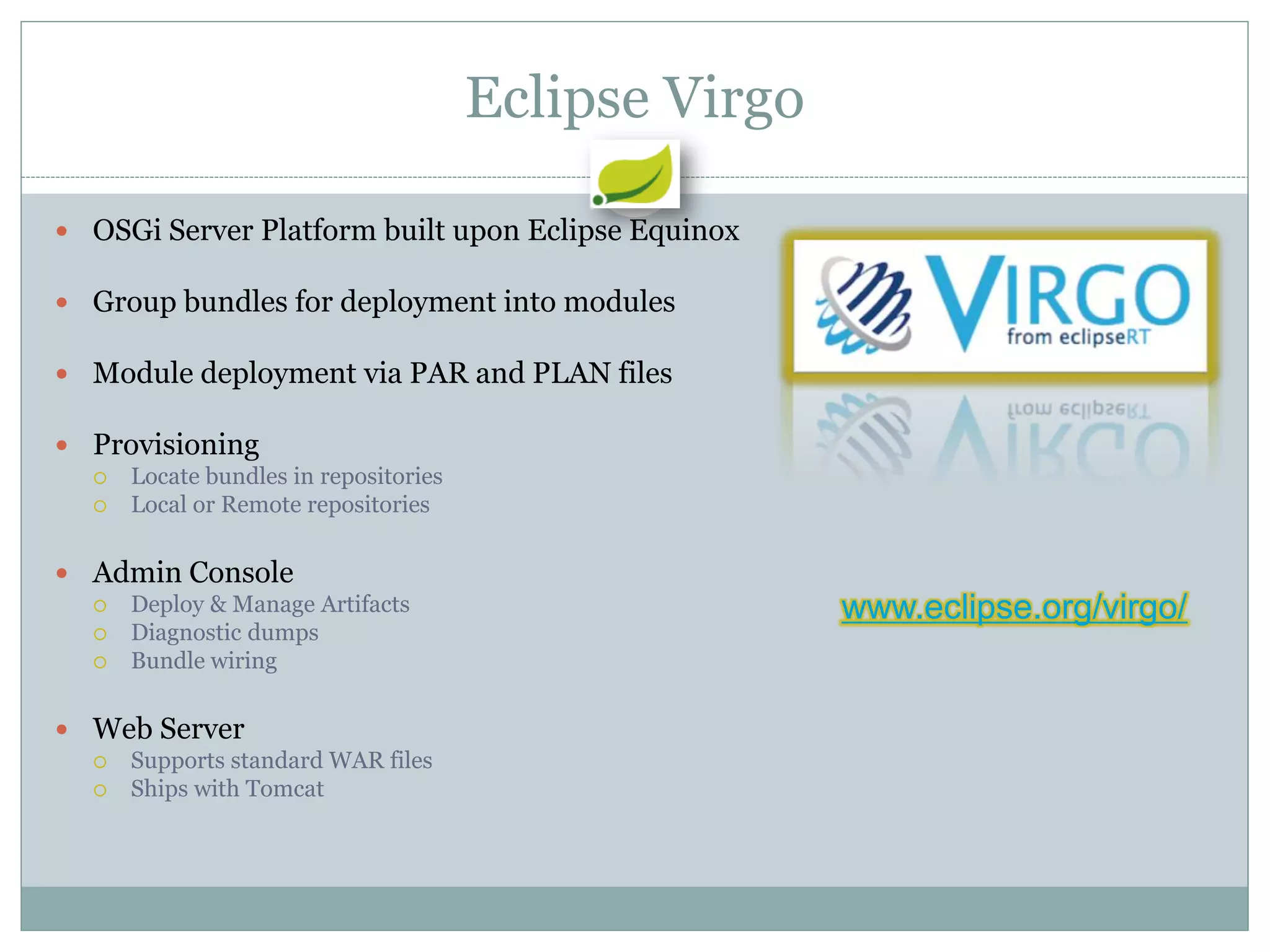 Eclipse Virgo

 OSGi Server Platform built upon Eclipse Equinox

 Group bundles for deployment into modules

 Module deployment via PAR and PLAN files

 Provisioning
     Locate bundles in repositories
     Local or Remote repositories

 Admin Console
     Deploy & Manage Artifacts                        www.eclipse.org/virgo/
     Diagnostic dumps
     Bundle wiring

 Web Server
     Supports standard WAR files
     Ships with Tomcat
 