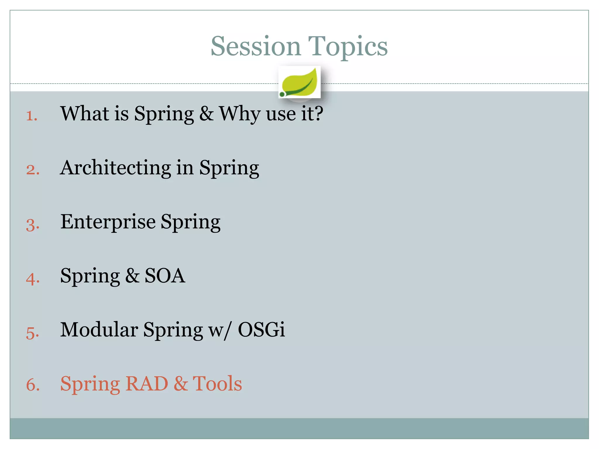 Session Topics

1.   What is Spring & Why use it?

2.   Architecting in Spring

3.   Enterprise Spring

4.   Spring & SOA

5.   Modular Spring w/ OSGi

6.   Spring RAD & Tools
 