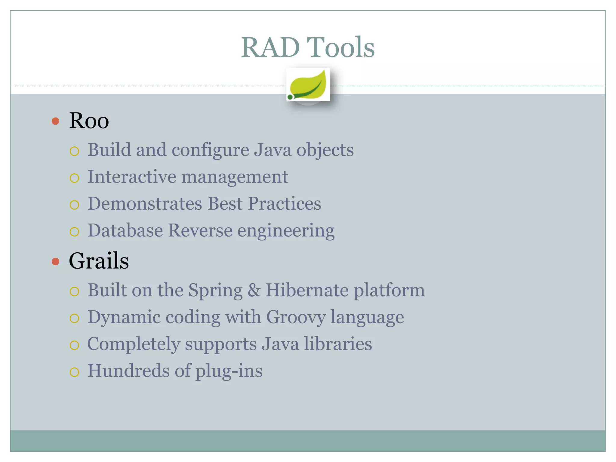 RAD Tools

 Roo
   Build and configure Java objects

   Interactive management

   Demonstrates Best Practices

   Database Reverse engineering

 Grails
   Built on the Spring & Hibernate platform

   Dynamic coding with Groovy language

   Completely supports Java libraries

   Hundreds of plug-ins
 
