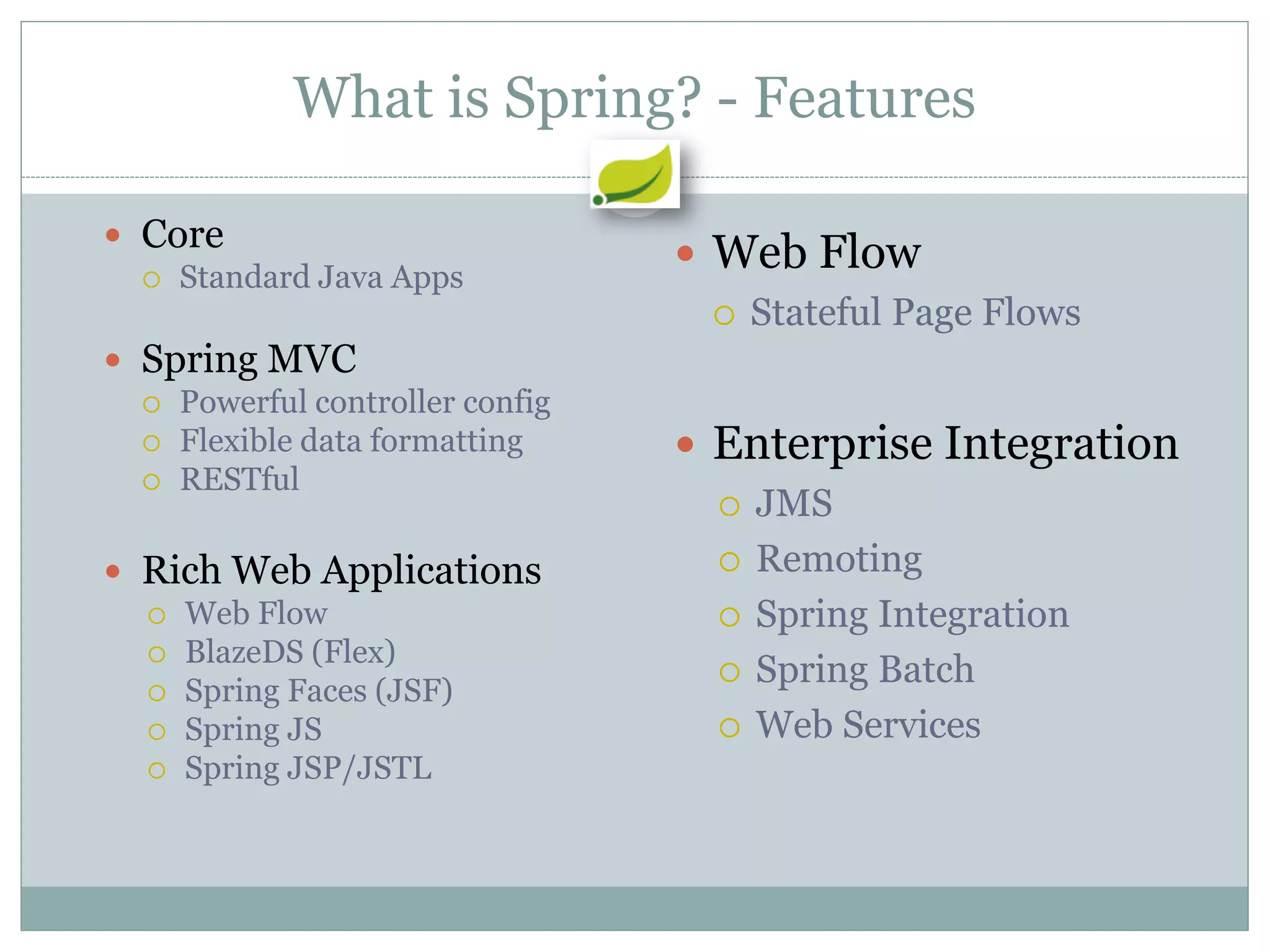 What is Spring? - Features

 Core
   Standard Java Apps
                                  Web Flow
                                    Stateful Page Flows
 Spring MVC
   Powerful controller config
   Flexible data formatting      Enterprise Integration
   RESTful
                                    JMS

 Rich Web Applications             Remoting
   Web Flow                        Spring Integration
   BlazeDS (Flex)
                                    Spring Batch
   Spring Faces (JSF)
   Spring JS                       Web Services
   Spring JSP/JSTL
 