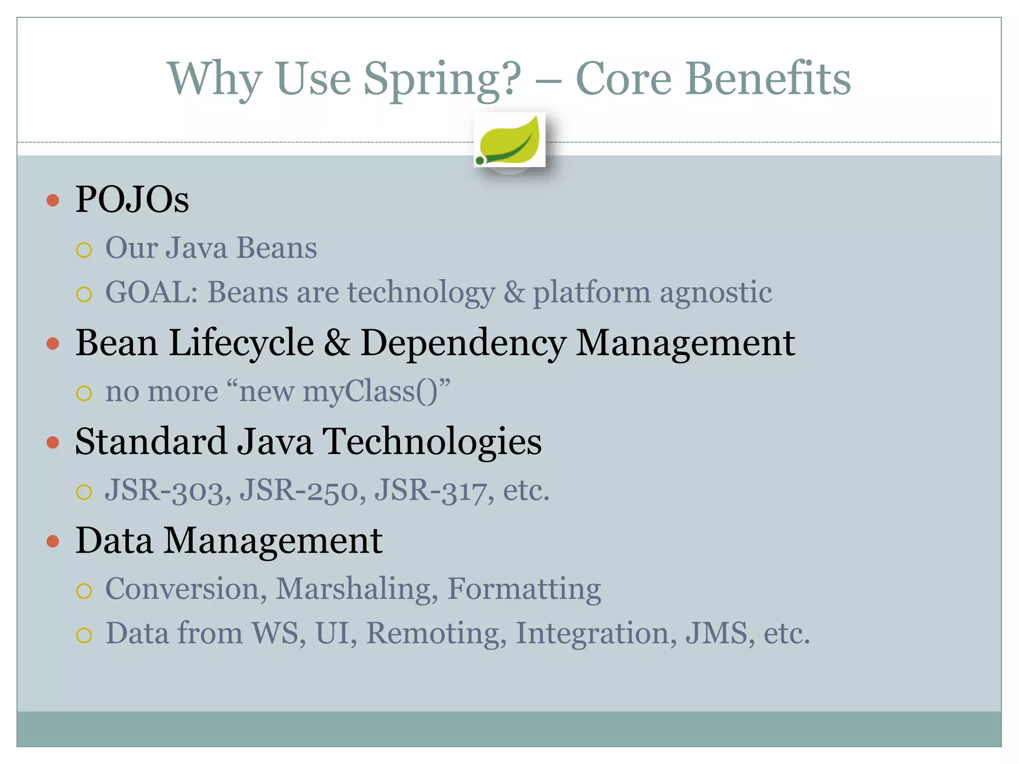 Why Use Spring? – Core Benefits

 POJOs
   Our Java Beans

   GOAL: Beans are technology & platform agnostic

 Bean Lifecycle & Dependency Management
   no more “new myClass()”

 Standard Java Technologies
   JSR-303, JSR-250, JSR-317, etc.

 Data Management
   Conversion, Marshaling, Formatting

   Data from WS, UI, Remoting, Integration, JMS, etc.
 