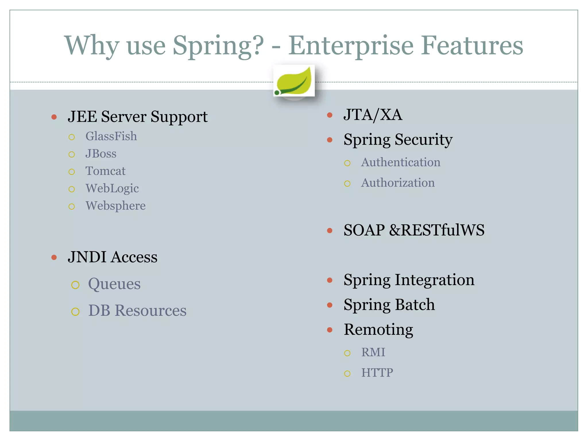 Why use Spring? - Enterprise Features

 JEE Server Support    JTA/XA
     GlassFish         Spring Security
     JBoss
                            Authentication
     Tomcat
     WebLogic              Authorization
     Websphere

                        SOAP &RESTfulWS
 JNDI Access
     Queues            Spring Integration

     DB Resources      Spring Batch
                        Remoting
                            RMI
                            HTTP
 