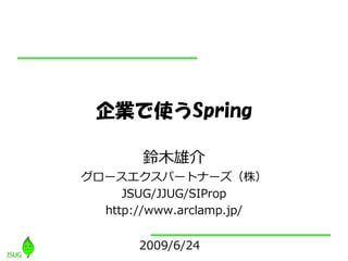 企業で使うSpring

       鈴木雄介
グロースエクスパートナーズ（株）
     JSUG/JJUG/SIProp
  http://www.arclamp.jp/


       2009/6/24
 