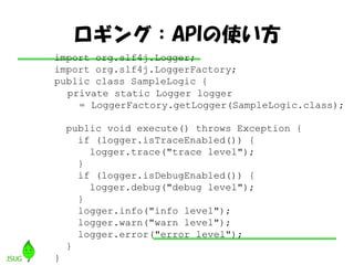 󥰣APIʹ
import org.slf4j.Logger;
import org.slf4j.LoggerFactory;
public class SampleLogic {
  private static Logger logger
    = LoggerFactory.getLogger(SampleLogic.class);

    public void execute() throws Exception {
      if (logger.isTraceEnabled()) {
        logger.trace("trace level");
      }
      if (logger.isDebugEnabled()) {
        logger.debug("debug level");
      }
      logger.info("info level");
      logger.warn("warn level");
      logger.error("error level");
    }
}
 