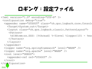 󥰣Oե
<?xml version="1.0" encoding="UTF-8" ?>
 <configuration debug="true">
  <appender name="STDOUT" class="ch.qos.logback.core.Console
    <Target>System.out</Target>
    <layout class="ch.qos.logback.classic.PatternLayout">
     <Pattern>
      %d{HH:mm:ss.SSS} [%thread] %-5level %logger{10} - %msg
     </Pattern>
    </layout>
  </appender>
  <logger name="org.springframework" level="WARN" />
  <logger name="org.apache" level="WARN" />
  <root level="DEBUG">
    <appender-ref ref="STDOUT" />
  </root>
</configuration>
 